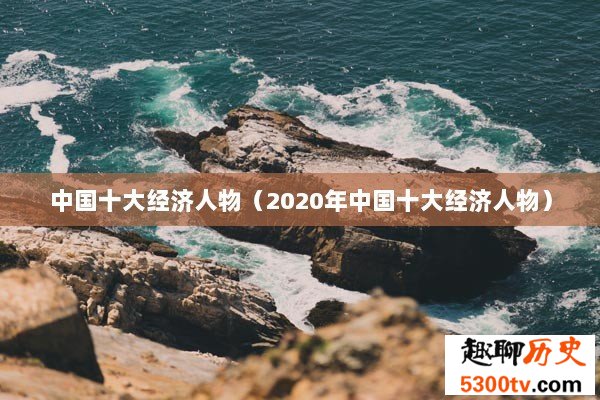 中国十大经济人物（2020年中国十大经济人物）