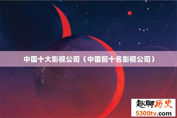 中国十大影视公司（中国前十名影视公司）