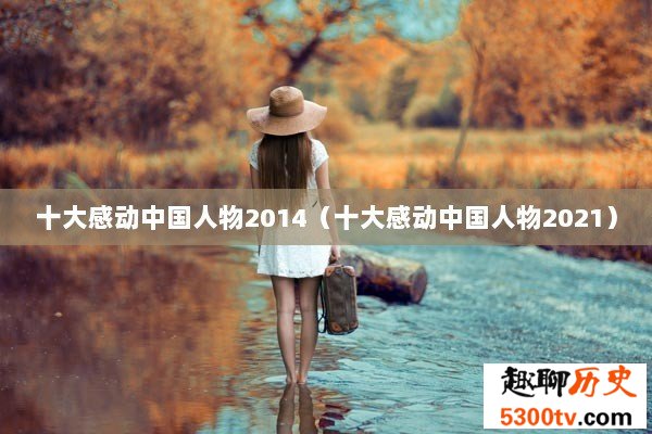 十大感动中国人物2014（十大感动中国人物2021）